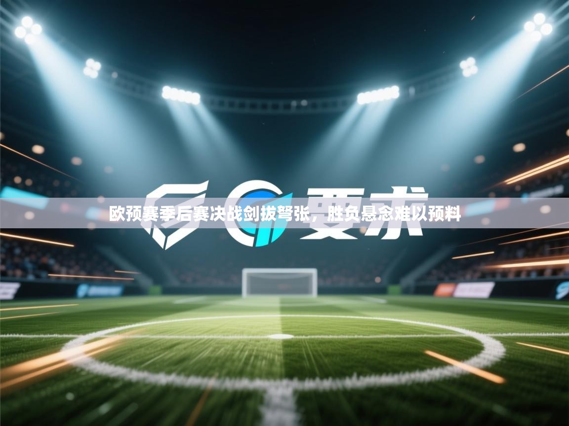 欧预赛季后赛决战剑拔弩张，胜负悬念难以预料